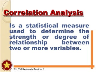 Correlation AnalysisCorrelation Analysis
Is a statistical measure
used to determine the
strength or degree of
relationship between
two or more variables.
RH 630 Research Seminar 1
 