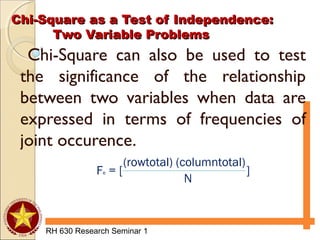 Chi-Square as a Test of Independence:Chi-Square as a Test of Independence:
Two Variable ProblemsTwo Variable Problems
RH 630 Research Seminar 1
Chi-Square can also be used to test
the significance of the relationship
between two variables when data are
expressed in terms of frequencies of
joint occurence.
Fe = [ ]
(rowtotal) (columntotal)
N
 