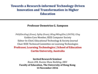 Invited Research Seminar
Room 204, Runme Shaw Building, HKU
Faculty of Education, The University of Hong Kong
14 November 2016
Towards a Research-informed Technology-Driven
Innovation and Transformation in Higher
Education
Professor Demetrios G. Sampson
PhD(ElectEng) (Essex), PgDip (Essex), BEng/MEng(Elec) (DUTH), CEng
Golden Core Member, IEEE Computer Society
Editor-In-Chief, Educational Technology & Society Journal
Chair IEEE Technical Committee on Learning Technologies
Professor, Learning Technologies | School of Education
Curtin University, Australia
 