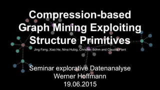 Compression-based
Graph Mining Exploiting
Structure Primitives
Seminar explorative Datenanalyse
Werner Hoffmann
19.06.2015
Jing Feng, Xiao He, Nina Hubig, Christian Böhm and Claudia Plant
 