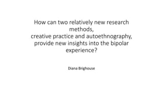 How can two relatively new research
methods,
creative practice and autoethnography,
provide new insights into the bipolar
experience?
Diana Brighouse
 