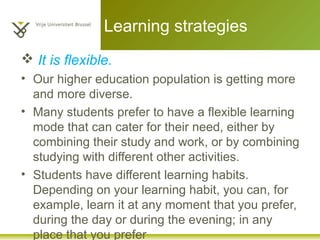 Learning strategies
 It is flexible.
• Our higher education population is getting more
and more diverse.
• Many students prefer to have a flexible learning
mode that can cater for their need, either by
combining their study and work, or by combining
studying with different other activities.
• Students have different learning habits.
Depending on your learning habit, you can, for
example, learn it at any moment that you prefer,
during the day or during the evening; in any
place that you prefer
 