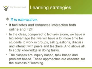 Learning strategies
 It is interactive.
• It facilitates and enhances interaction both
online and F2F.
• In the class, compared to lectures alone, we have a
big advantage that we will have a lot more time for
students to work in groups, ask questions, discuss
and interact with peers and teachers. And above all,
to apply knowledge in doing tasks.
• The classes are inquiry based, task based and
problem based. These approaches are essential for
the success of learning.
 