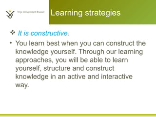 Learning strategies
 It is constructive.
• You learn best when you can construct the
knowledge yourself. Through our learning
approaches, you will be able to learn
yourself, structure and construct
knowledge in an active and interactive
way.
 