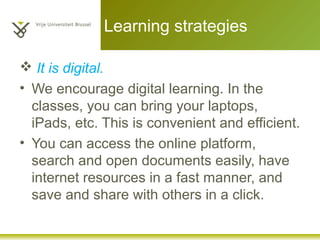 Learning strategies
 It is digital.
• We encourage digital learning. In the
classes, you can bring your laptops,
iPads, etc. This is convenient and efficient.
• You can access the online platform,
search and open documents easily, have
internet resources in a fast manner, and
save and share with others in a click.
 
