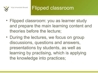 Flipped classroom
• Flipped classroom: you as learner study
and prepare the main learning content and
theories before the lecture;
• During the lectures, we focus on group
discussions, questions and answers,
presentations by students, as well as
learning by practising, which is applying
the knowledge into practices;
 