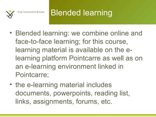 Blended learning
• Blended learning: we combine online and
face-to-face learning; for this course,
learning material is available on the e-
learning platform Pointcarre as well as on
an e-learning environment linked in
Pointcarre;
• the e-learning material includes
documents, powerpoints, reading list,
links, assignments, forums, etc.
 