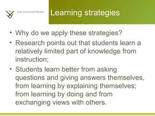 Learning strategies
• Why do we apply these strategies?
• Research points out that students learn a
relatively limited part of knowledge from
instruction;
• Students learn better from asking
questions and giving answers themselves,
from learning by explaining themselves;
from learning by doing and from
exchanging views with others.
 