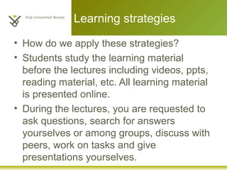 • How do we apply these strategies?
• Students study the learning material
before the lectures including videos, ppts,
reading material, etc. All learning material
is presented online.
• During the lectures, you are requested to
ask questions, search for answers
yourselves or among groups, discuss with
peers, work on tasks and give
presentations yourselves.
Learning strategies
 