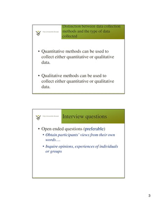 3
Distinction between data collection
methods and the type of data
collected
• Quantitative methods can be used to
collect either quantitative or qualitative
data.
• Qualitative methods can be used to
collect either quantitative or qualitative
data.
5
Interview questions
• Open ended questions (preferable)
• Obtain participants’ views from their own
words….
• Inquire opinions, experiences of individuals
or groups
6
 