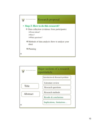 13
Research proposal
• Step 3: How to do this research?
Data collection (evidence from participants)
From whom?
How?
What questions?
Methods of data analysis (how to analyze your
data)
Planning
25
Major sections of a research
report/article
26
Title
Abstract
Introduction & Research problem
Literature review
Research questions
Research methods
Results & conclusions
Implications, limitations…
 