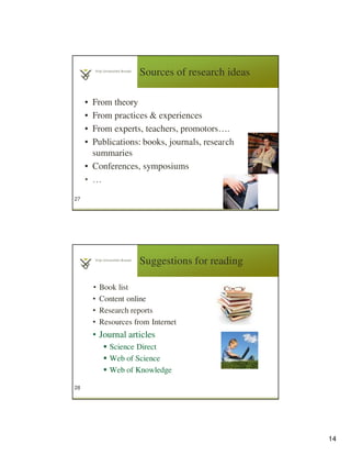 14
Sources of research ideas
• From theory
• From practices & experiences
• From experts, teachers, promotors….
• Publications: books, journals, research
summaries
• Conferences, symposiums
• …
27
Suggestions for reading
• Book list
• Content online
• Research reports
• Resources from Internet
• Journal articles
Science Direct
Web of Science
Web of Knowledge
28
 