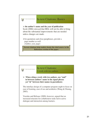 21
In-text Citations: Basics
the author’s name and the year of publication
Scott (2006) stressed that HEIs will not be able to bring
about the substantial improvements that are needed
unless changes are made.
for quotations and close paraphrases, provide a
page number as well
(Author, year, page)
In-text citations help readers locate the cited source in the
References section of the paper.
In-text Citations:
A work with two authors
When citing a work with two authors, use “and”
in between authors’ name in the signal phrase
yet “&” between their names in parenthesis:
The interface design of a computer program ought to focus on
ease of learning, ease of use and aesthetics (Wang & Cheung,
2003).
Vrasidas and McIsaac (2009), however, argued that an
increased structure for collaborative tasks led to active
dialogue and interaction among learners.
 