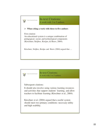 22
In-text Citations:
A work with 3 to 5 authors
When citing a work with three to five authors
First citation:
An educational system is a unique combination of
pedagogical, social, and technological components
(Kirschner, Strijbos, Kreijns, & Beers, 2004).
Kirschner, Strijbos, Kreijns and Beers (2004) argued that….
In-text Citations:
A work with 3 to 5 authors
Subsequent citations:
It should also involve using various learning resources
and activities that support students’ learning, and allow
teachers to facilitate learning (Kirschner et al., 2004).
Kirschner et al. (2004) argued that a useful system
should meet two primary conditions: necessary utility
and high usability.
 