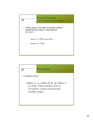 23
In-text Citations:
a work with 6 and more authors
When citing a work with six and more authors,
identify the first author’s name followed
by “et al.”:
Smith et al. (2006) argued that….
(Smith et al., 2006)
References
• Journal article
4
6
Author, A. A., Author, B. B., & Author, C.
C. (Year). Title of article. Title of
Periodical, volume number(issue
number), pages.
 