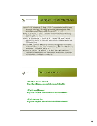 24
Example: List of references
4
7
Angeli, C., N. Valanides, & C. Bonk. (2003). Communication in a Web-based
conferencing system: The quality of computer-mediated interactions.
British Journal of Educational Technology, 34 (1), 31–43.
Beatty, K., & Nunan, D. (2004). Computer-mediated collaborative learning.
System, 32(2), 165-183.
Berry, J. W., Poortinga, Y. H., Segall, M. H., & Dasen, P. R. (2002). Cross-
cultural psychology: Research and applications. Cambridge: Cambridge
University Press.
Jonassen, D.H., & Kwon, H.I. (2001). Communication patterns in computer
mediated and face-to-face group problem solving. Educational Technology
Research & Development, 49 (1), 35-51.
Kirschner, P., Strijbos, J.W., Kreijns, K., & Beers, P.J. (2004). Designing
electronic collaborative learning environments. Educational Technology:
Research and Development, 52(3), 47–66.
Further resources
4
8
APA Style Basics Tutorial:
http://flash1r.apa.org/apastyle/basics/index.htm
APA Reference list:
http://owl.english.purdue.edu/owl/resource/560/05/
APA General Format:
http://owl.english.purdue.edu/owl/resource/560/01/
 