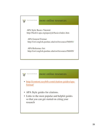 26
more online resources
5
1
APA Style Basics Tutorial:
http://flash1r.apa.org/apastyle/basics/index.htm
APA Reference list:
http://owl.english.purdue.edu/owl/resource/560/05/
APA General Format:
http://owl.english.purdue.edu/owl/resource/560/01/
more online resources
• http://content.easybib.com/citation-guides/apa-
format/
• APA Style guides for citations.
• Links to the most popular and helpful guides
so that you can get started on citing your
research
 