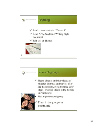 27
Reading
Read course material “Theme 1”
Read APA Academic Writing Style
document
Self-test of Theme 1
53
Research groups
Please discuss and share ideas of
research interests and topics; after
the discussions, please upload your
ideas (or group ideas) in the Forum
in PointCarré
• Max 6 persons per group
Enrol in the groups in
PointCarré54
 
