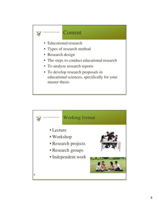 4
Content
• Educational research
• Types of research method
• Research design
• The steps to conduct educational research
• To analyze research reports
• To develop research proposals in
educational sciences, specifically for your
master thesis
Working format
• Lecture
• Workshop
• Research projects
• Research groups
• Independent work
8
 