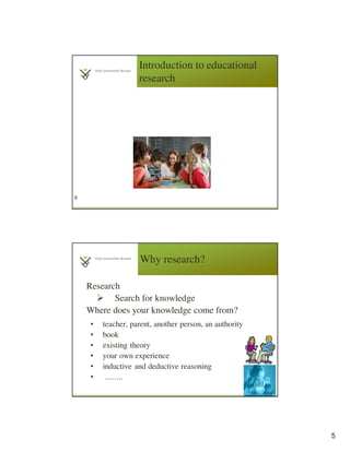 5
Introduction to educational
research
9
Why research?
Research
Search for knowledge
Where does your knowledge come from?
• teacher, parent, another person, an authority
• book
• existing theory
• your own experience
• inductive and deductive reasoning
• ……..
10
 