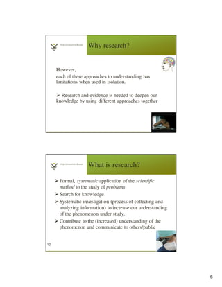 6
Why research?
However,
each of these approaches to understanding has
limitations when used in isolation.
Research and evidence is needed to deepen our
knowledge by using different approaches together
11
What is research?
Formal, systematic application of the scientific
method to the study of problems
Search for knowledge
Systematic investigation (process of collecting and
analyzing information) to increase our understanding
of the phenomenon under study.
Contribute to the (increased) understanding of the
phenomenon and communicate to others/public
12
 