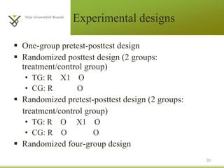 Experimental designs
 One-group pretest-posttest design
 Randomized posttest design (2 groups:
treatment/control group)
• TG: R X1 O
• CG: R O
 Randomized pretest-posttest design (2 groups:
treatment/control group)
• TG: R O X1 O
• CG: R O O
 Randomized four-group design
33
 