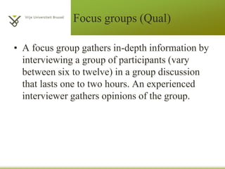 Focus groups (Qual)
• A focus group gathers in-depth information by
interviewing a group of participants (vary
between six to twelve) in a group discussion
that lasts one to two hours. An experienced
interviewer gathers opinions of the group.
 