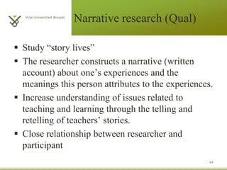 Narrative research (Qual)
 Study “story lives”
 The researcher constructs a narrative (written
account) about one’s experiences and the
meanings this person attributes to the experiences.
 Increase understanding of issues related to
teaching and learning through the telling and
retelling of teachers’ stories.
 Close relationship between researcher and
participant
44
 