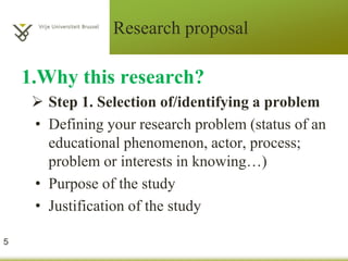 Research proposal
1.Why this research?
 Step 1. Selection of/identifying a problem
• Defining your research problem (status of an
educational phenomenon, actor, process;
problem or interests in knowing…)
• Purpose of the study
• Justification of the study
5
 