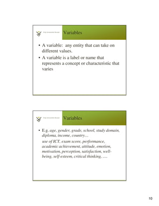 10
Variables
• A variable: any entity that can take on
different values.
• A variable is a label or name that
represents a concept or characteristic that
varies
19
Variables
• E.g. age, gender, grade, school, study domain,
diploma, income, country…
use of ICT, exam score, performance,
academic achievement, attitude, emotion,
motivation, perception, satisfaction, well-
being, self-esteem, critical thinking, ….
20
 