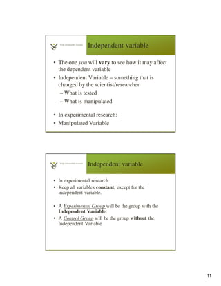 11
Independent variable
• The one you will vary to see how it may affect
the dependent variable
• Independent Variable – something that is
changed by the scientist/researcher
– What is tested
– What is manipulated
• In experimental research:
• Manipulated Variable
Independent variable
• In experimental research:
• Keep all variables constant, except for the
independent variable.
• A Experimental Group will be the group with the
Independent Variable:
• A Control Group will be the group without the
Independent Variable
 
