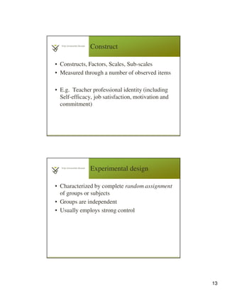 13
Construct
• Constructs, Factors, Scales, Sub-scales
• Measured through a number of observed items
• E.g. Teacher professional identity (including
Self-efficacy, job satisfaction, motivation and
commitment)
25
• Characterized by complete random assignment
of groups or subjects
• Groups are independent
• Usually employs strong control
Experimental design
 