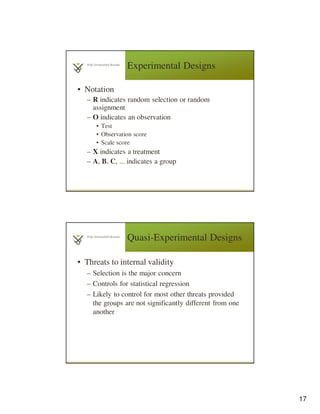 17
Experimental Designs
• Notation
– R indicates random selection or random
assignment
– O indicates an observation
• Test
• Observation score
• Scale score
– X indicates a treatment
– A, B, C, ... indicates a group
Quasi-Experimental Designs
• Threats to internal validity
– Selection is the major concern
– Controls for statistical regression
– Likely to control for most other threats provided
the groups are not significantly different from one
another
 