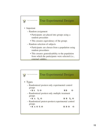 18
True Experimental Designs
• Important
– Random assignment
• Participants are placed into groups using a
random procedure
• This ensures equivalency of the groups
– Random selection of subjects
• Participants are chosen from a population using
random procedures
• This ensures generalizability to the population
from which the participants were selected (i.e.,
external validity)
True Experimental Designs
• Types
– Randomized posttest only experimental control
groups
• R A X O R B O
– Randomized posttest only multiple treatment
groups
• R A X1 O R B X2 O
– Randomized pretest-posttest experimental control
groups
• R A O X O R B O O
 