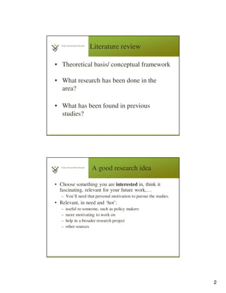2
Literature review
• Theoretical basis/ conceptual framework
• What research has been done in the
area?
• What has been found in previous
studies?
3
A good research idea
• Choose something you are interested in, think it
fascinating, relevant for your future work,…
– You’ll need that personal motivation to pursue the studies.
• Relevant, in need and ‘hot’:
– useful to someone, such as policy makers
– more motivating to work on
– help in a broader research project
– other sources
 