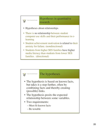 20
Hypotheses in quantitative
research
• Hypotheses about relationships
• There is no relationship between student
computer use skills and their performance in e-
learning
• Student achievement motivation is related to their
anxiety for failure. (nondirectional)
• Students from higher SES families have higher
media literacy than students from lower SES
families. (directional)
The hypotheses
• The hypothesis is based on known facts,
but takes it a step further, often by
combining facts and thereby creating
(possible) links.
• The hypothesis posits the expected
relationship between some variables.
• Two requirements:
– Must fit known facts
– Be testable
 