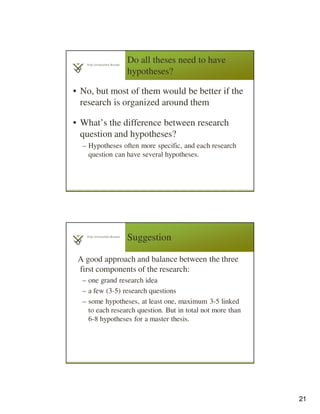 21
Do all theses need to have
hypotheses?
• No, but most of them would be better if the
research is organized around them
• What’s the difference between research
question and hypotheses?
– Hypotheses often more specific, and each research
question can have several hypotheses.
Suggestion
A good approach and balance between the three
first components of the research:
– one grand research idea
– a few (3-5) research questions
– some hypotheses, at least one, maximum 3-5 linked
to each research question. But in total not more than
6-8 hypotheses for a master thesis.
 