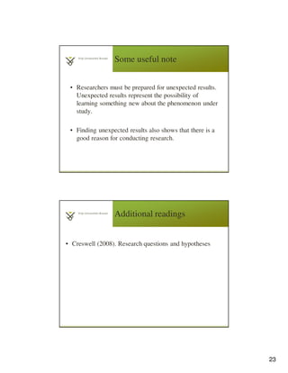 23
Some useful note
• Researchers must be prepared for unexpected results.
Unexpected results represent the possibility of
learning something new about the phenomenon under
study.
• Finding unexpected results also shows that there is a
good reason for conducting research.
Additional readings
• Creswell (2008). Research questions and hypotheses
 