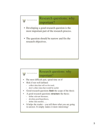 3
Research questions: why
important?
• Developing a good research question is the
most important part of the research process.
• The question should be narrow and fits the
research objectives.
Research questions: why
important?
• The most difficult part, spend time on it!
• Risk if not well defined:
– collect data that will not be used;
– don’t collect data that would be useful.
• Good research questions limit the scope of the thesis
• A good research questions structure the thesis:
– define relevant literature,
– develop good hypotheses,
– define data needed, ….
• It helps the reader – you tell them what you are going
to answer. It simply makes it more interesting!
 