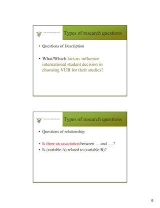 6
Types of research questions
• Questions of Description
• What/Which factors influence
international student decision in
choosing VUB for their studies?
Types of research questions
• Questions of relationship
• Is there an association between … and ….?
• Is (variable A) related to (variable B)?
 