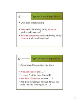 7
Types of research questions
• Questions of relationship
• Does critical thinking ability relate to
student achievement?
• To what extent does critical thinking ability
relate to student achievement?
Types of research questions
• Descriptive-Comparative Questions
• What differences exist….?
• Is group A differ from Group B?
• Are there differences between…..?
• Are there differences between female and
male students with regard to….?
 