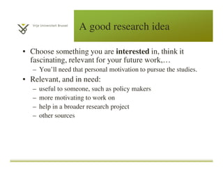 A good research idea
• Choose something you are interested in, think it
fascinating, relevant for your future work,…
– You’ll need that personal motivation to pursue the studies.
• Relevant, and in need:
– useful to someone, such as policy makers
– more motivating to work on
– help in a broader research project
– other sources
 
