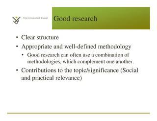 Good research
• Clear structure
• Appropriate and well-defined methodology
• Good research can often use a combination of
methodologies, which complement one another.
• Contributions to the topic/significance (Social
and practical relevance)
 