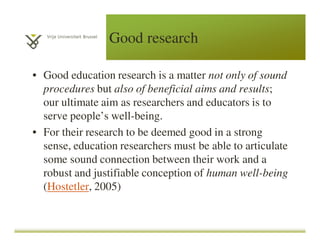 Good research
• Good education research is a matter not only of sound
procedures but also of beneficial aims and results;
our ultimate aim as researchers and educators is to
serve people’s well-being.
• For their research to be deemed good in a strong
sense, education researchers must be able to articulate
some sound connection between their work and a
robust and justifiable conception of human well-being
(Hostetler, 2005)
 