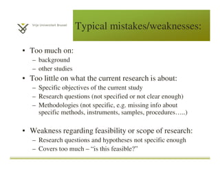 Typical mistakes/weaknesses:
• Too much on:
– background
– other studies
• Too little on what the current research is about:
– Specific objectives of the current study
– Research questions (not specified or not clear enough)
– Methodologies (not specific, e.g. missing info about
specific methods, instruments, samples, procedures…..)
• Weakness regarding feasibility or scope of research:
– Research questions and hypotheses not specific enough
– Covers too much – “is this feasible?”
 