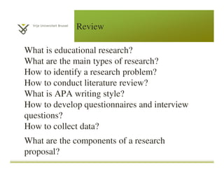 Review
What is educational research?
What are the main types of research?
How to identify a research problem?
How to conduct literature review?
What is APA writing style?
How to develop questionnaires and interview
questions?
How to collect data?
What are the components of a research
proposal?
 