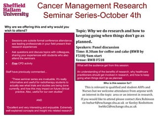 Cancer Management Research
Seminar Series-October 4th
Why are we offering this and why would you
wish to attend?
Who is this session for?
This is relevant to qualified and student AHPs and
Nurses but we welcome attendance from anyone with
an interest in the topic area or an interest in research.
If you would like to attend please contact Alex Robinson
on hwbar4@exchange.shu.ac.uk or Keeley Rosbottom
hwbkr2@exchange.shu.ac.uk
 Sessions are outside formal conference attendance,
see leading professionals in your field present their
research experiences
 Ask questions and discuss topics with colleagues,
sharing your experiences with students who also
attend the seminars
 Free CPD activity
Staff have previously commented...
“These seminar series are invaluable. It's really
informative and useful for radiotherapy students to
actually see what trials and studies are being done
currently, and how this may impact on future clinical
practice. Also, useful for our own studies”
AND
“Excellent and very interesting and enjoyable. Extremely
well explained concepts and insight into related research”
What will the audience get from this session:
An understanding of the benefits of research, why healthcare
practitioners should get involved in research, and how to keep
going when things don’t go as planned.
Topic: Why we do research and how to
keeping going when things don’t go as
planned.
Speakers: Panel discussion
Time: 8.30am for coffee and cake (RWB by
F518) 9am start
Venue: RWB F518
 