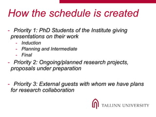 How the schedule is created
- Priority 1: PhD Students of the Institute giving
presentations on their work
- Induction
- Planning and Intermediate
- Final
- Priority 2: Ongoing/planned research projects,
proposals under preparation
- Priority 3: External guests with whom we have plans
for research collaboration
 