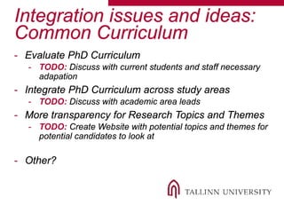 Integration issues and ideas:
Common Curriculum
- Evaluate PhD Curriculum
- TODO: Discuss with current students and staff necessary
adapation
- Integrate PhD Curriculum across study areas
- TODO: Discuss with academic area leads
- More transparency for Research Topics and Themes
- TODO: Create Website with potential topics and themes for
potential candidates to look at
- Other?
 