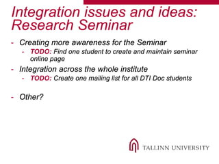 Integration issues and ideas:
Research Seminar
- Creating more awareness for the Seminar
- TODO: Find one student to create and maintain seminar
online page
- Integration across the whole institute
- TODO: Create one mailing list for all DTI Doc students
- Other?
 